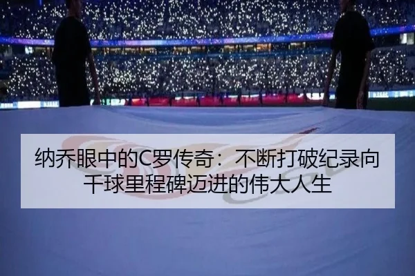 纳乔眼中的C罗传奇：不断打破纪录向千球里程碑迈进的伟大人生
