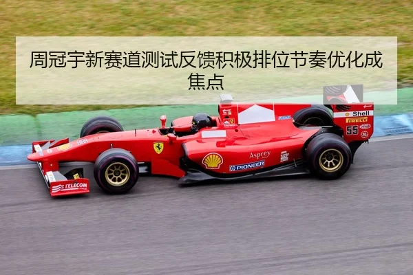 周冠宇新赛道测试反馈积极排位节奏优化成焦点
