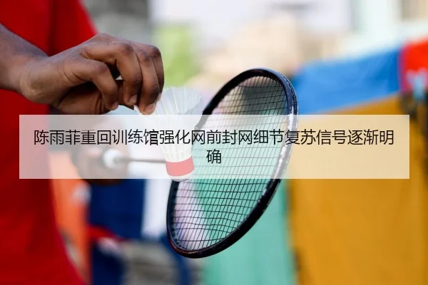 陈雨菲重回训练馆强化网前封网细节复苏信号逐渐明确